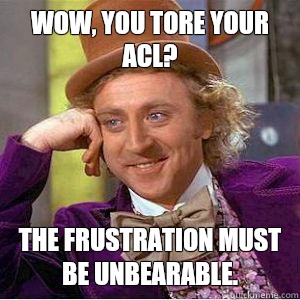 Wow, you tore your ACL? The frustration must be unbearable. - Wow, you tore your ACL? The frustration must be unbearable.  willy wonka