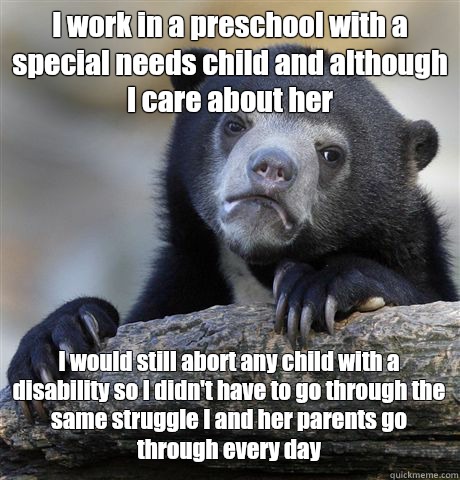 I work in a preschool with a special needs child and although I care about her I would still abort any child with a disability so I didn't have to go through the same struggle I and her parents go through every day  Confession Bear