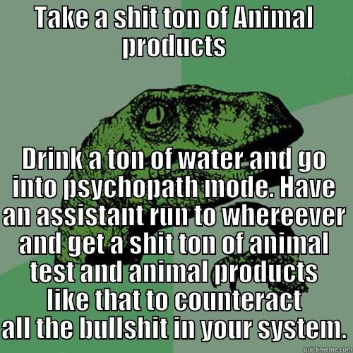 TAKE A SHIT TON OF ANIMAL PRODUCTS DRINK A TON OF WATER AND GO INTO PSYCHOPATH MODE. HAVE AN ASSISTANT RUN TO WHEREEVER AND GET A SHIT TON OF ANIMAL TEST AND ANIMAL PRODUCTS LIKE THAT TO COUNTERACT ALL THE BULLSHIT IN YOUR SYSTEM. Philosoraptor