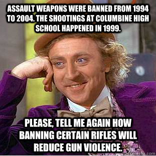 Assault weapons were banned from 1994 to 2004. The shootings at Columbine High School happened in 1999. Please, tell me again how banning certain rifles will reduce gun violence.  Condescending Wonka