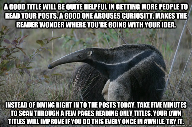 A good title will be quite helpful in getting more people to read your posts. A good one arouses curiosity, makes the reader wonder where you're going with your idea. instead of diving right in to the posts today, take five minutes to scan through a few p  Actual Reddit Advice Anteater