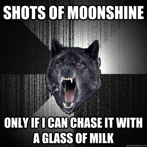 shots of moonshine only if i can chase it with a glass of milk  Insanity Wolf