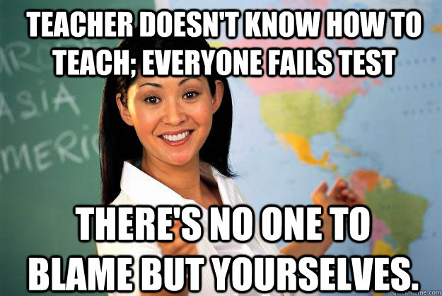 teacher doesn't know how to teach; everyone fails test There's no one to blame but yourselves.  Unhelpful High School Teacher