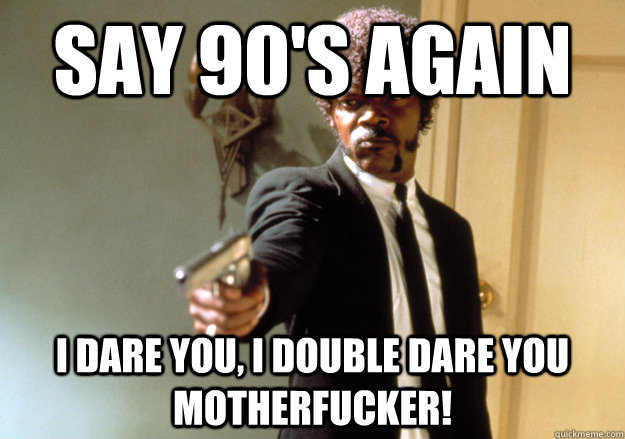 say 90's again i dare you, i double dare you motherfucker!  Samuel L Jackson