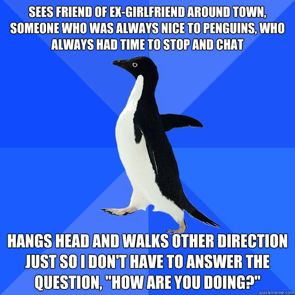 Sees friend of ex-girlfriend around town, someone who was always nice to penguins, who always had time to stop and chat hangs head and walks other direction just so I don't have to answer the question, 