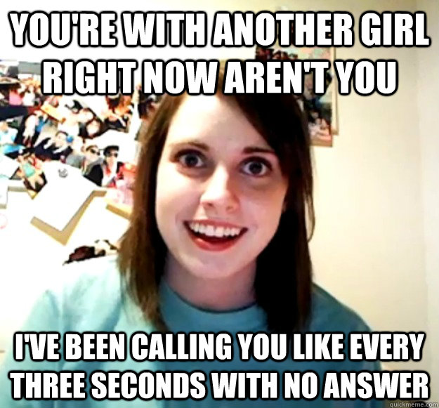 You're with another girl right now aren't you I've been calling you like every three seconds with no answer  Overly Attached Girlfriend