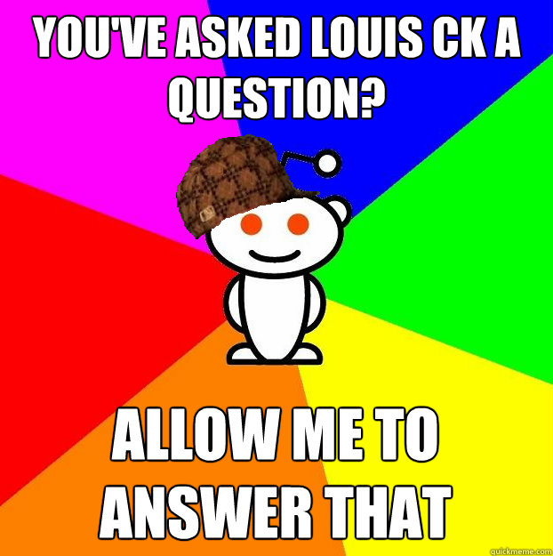 You've asked Louis CK a question?  Allow me to answer that  Scumbag Redditor