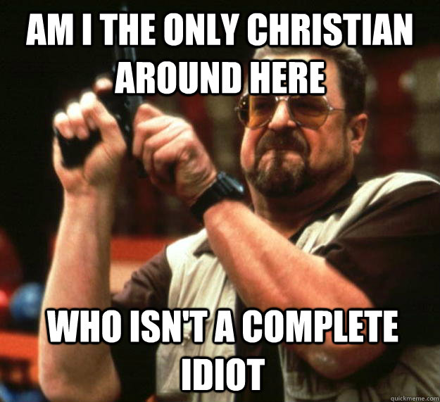 am I the only christian around here who isn't a complete idiot  - am I the only christian around here who isn't a complete idiot   Angry Walter