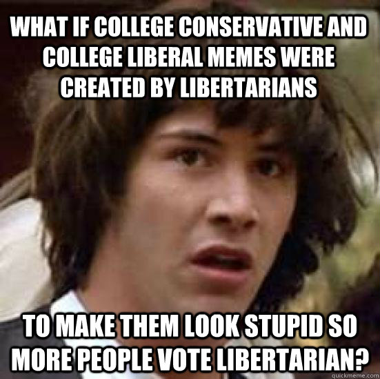 what if college conservative and college liberal memes were created by libertarians to make them look stupid so more people vote libertarian? - what if college conservative and college liberal memes were created by libertarians to make them look stupid so more people vote libertarian?  conspiracy keanu