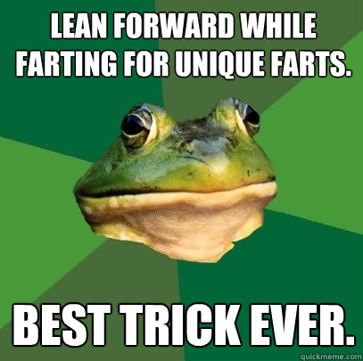 Lean forward while farting for unique farts. Best trick ever.  Foul Bachelor Frog