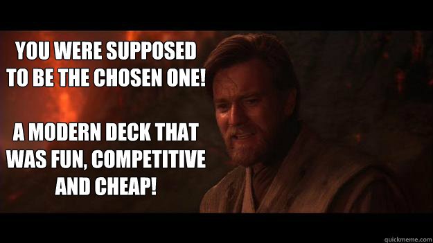 YOU WERE SUPPOSED TO BE THE CHOSEN ONE!

A Modern deck that was fun, competitive and cheap! - YOU WERE SUPPOSED TO BE THE CHOSEN ONE!

A Modern deck that was fun, competitive and cheap!  Chosen One