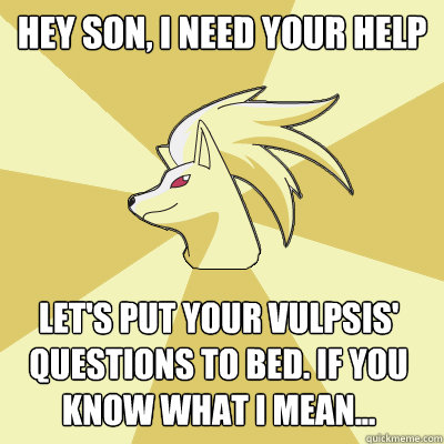 Hey son, I need your help Let's put your vulpsis' questions to bed. If you know what i mean...  