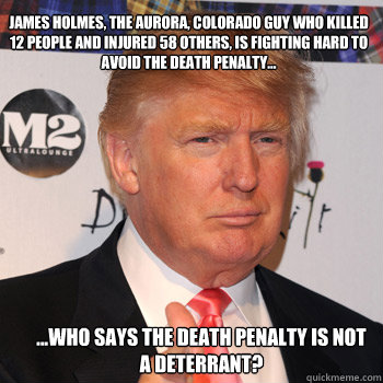 James holmes, the Aurora, Colorado guy who killed 12 people and injured 58 others, is fighting hard to avoid the death penalty... ...Who says the death penalty is not a deterrant? - James holmes, the Aurora, Colorado guy who killed 12 people and injured 58 others, is fighting hard to avoid the death penalty... ...Who says the death penalty is not a deterrant?  Donald Trump