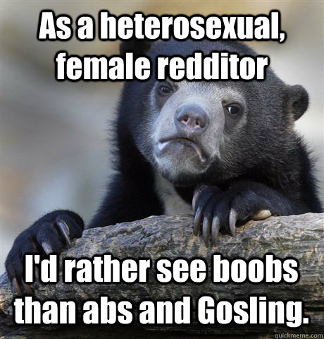 As a heterosexual, female redditor I'd rather see boobs than abs and Gosling. - As a heterosexual, female redditor I'd rather see boobs than abs and Gosling.  Confession Bear