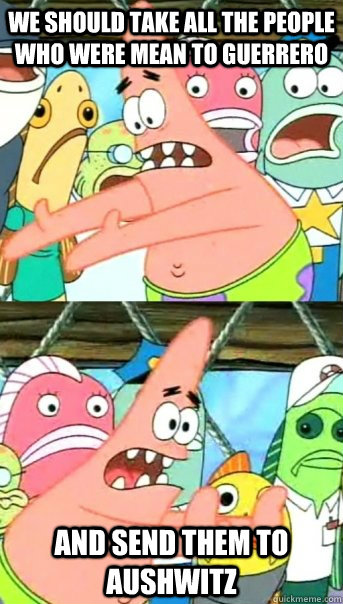 we should take all the people who were mean to Guerrero and send them to aushwitz  Push it somewhere else Patrick