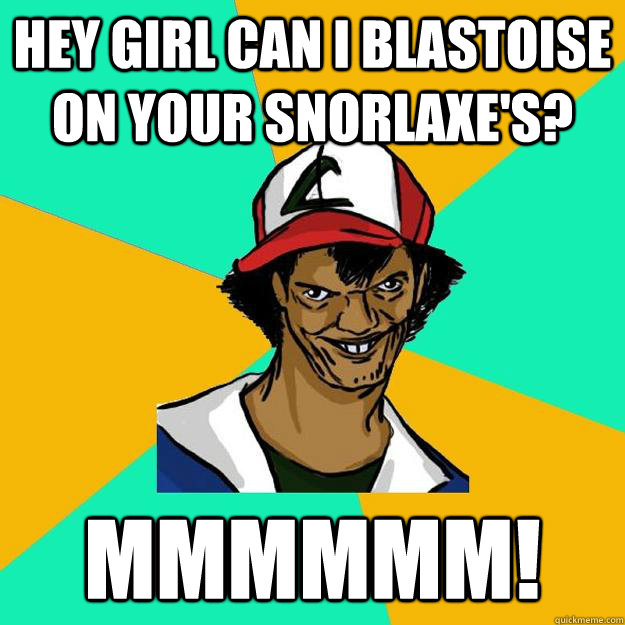 Hey girl Can i blastoise on your snorlaxe's? mmmmmm!  Ash Pedreiro