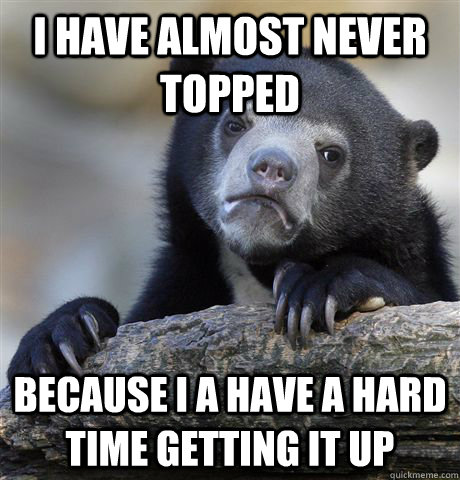 I have almost never topped Because I a have a hard time getting it up  Confession Bear