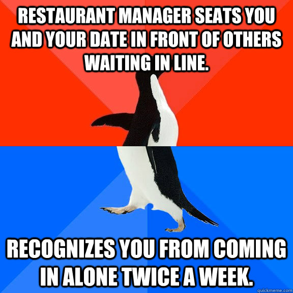 REstaurant Manager seats you and your date in front of others waiting in line. Recognizes you from coming in alone twice a week.  Socially Awesome Awkward Penguin