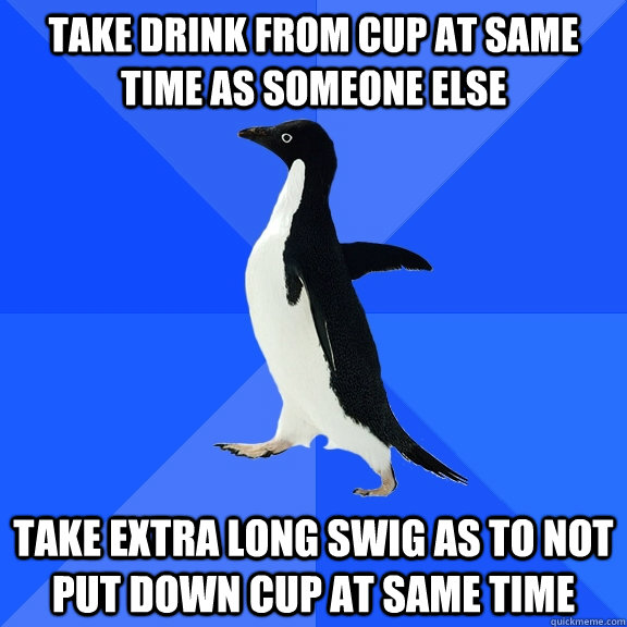 Take drink from cup at same time as someone else Take extra long swig as to not put down cup at same time  Socially Awkward Penguin