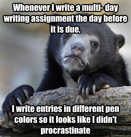 Whenever I write a multi- day writing assignment the day before it is due, I write entries in different pen colors so it looks like I didn't procrastinate  Confession Bear