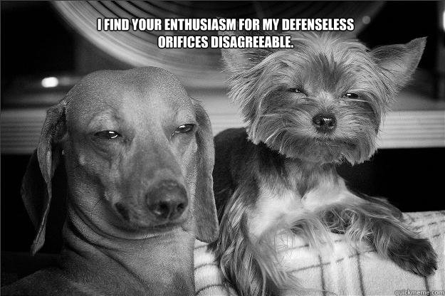 I find your enthusiasm for my defenseless orifices disagreeable. - I find your enthusiasm for my defenseless orifices disagreeable.  Disagreeable Enthusiasm