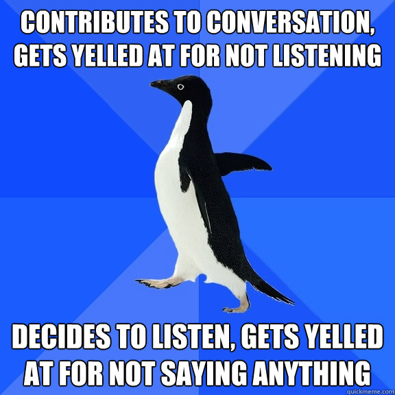 contributes to conversation, gets yelled at for not listening Decides to listen, gets yelled at for not saying anything  Socially Awkward Penguin