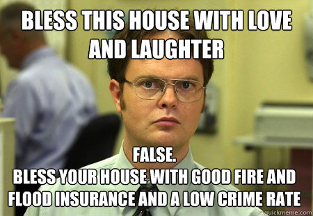 bless this house with love and laughter False.
bless your house with good fire and flood insurance and a low crime rate  Dwight