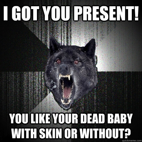 i got you present! you like your dead baby with skin or without?  Insanity Wolf