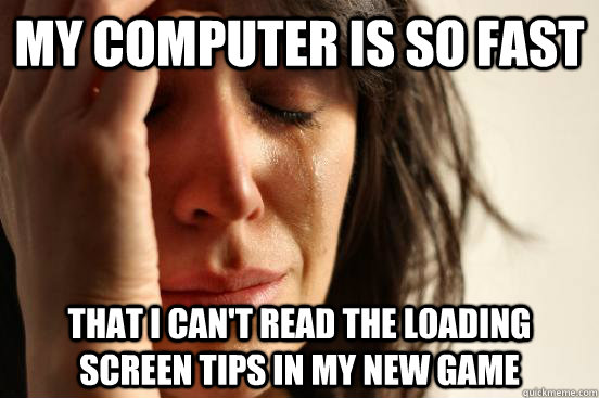 my computer is so fast that i can't read the loading screen tips in my new game  First World Problems