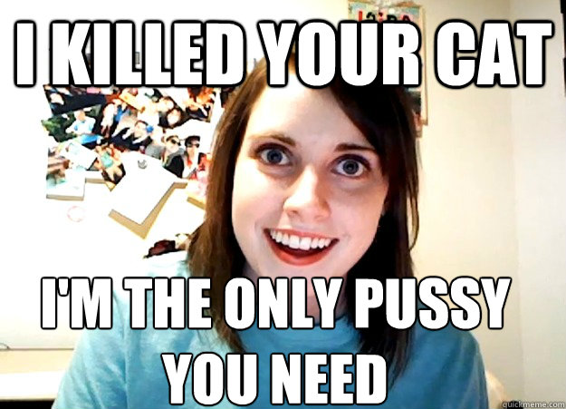 I killed your cat I'm the only pussy
you need  Overly Attached Girlfriend