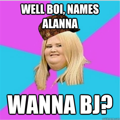 Well boi, names alanna Wanna bj?  scumbag fat girl