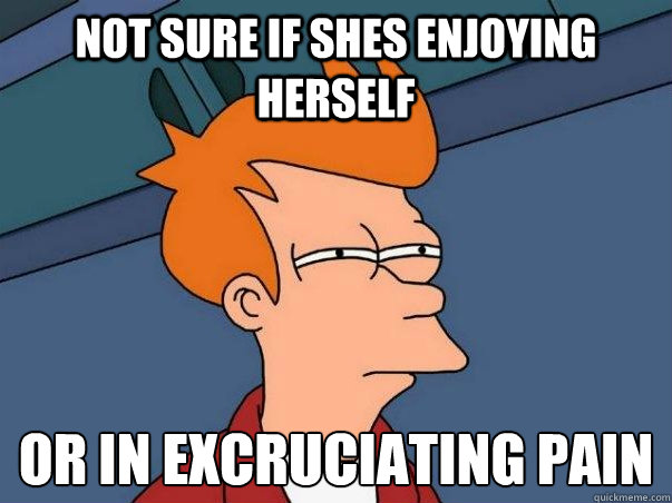 Not sure if shes enjoying herself Or in excruciating pain  Not sure Fry