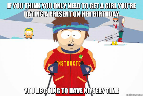 IF YOU THINK YOU ONLY NEED TO GET A GIRL YOU'RE DATING A PRESENT ON HER BIRTHDAY YOU'RE GOING TO HAVE NO SEXY TIME  Southpark Instructor