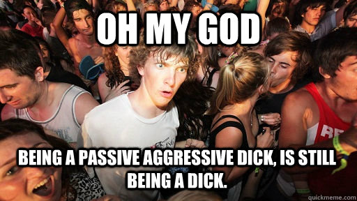 Oh my god Being a passive aggressive dick, is still being a dick.  Sudden Clarity Clarence