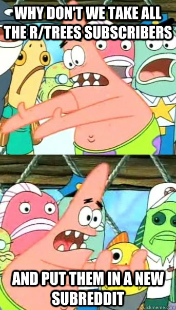 why don't we take all the r/trees subscribers and put them in a new subreddit  Push it somewhere else Patrick