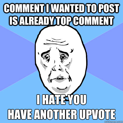 Comment I wanted to post is already top comment I hate you
Have another upvote - Comment I wanted to post is already top comment I hate you
Have another upvote  Okay Guy