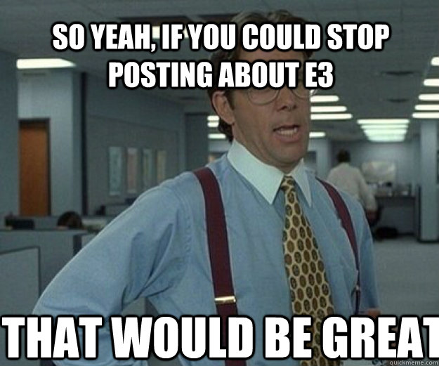 So yeah, if you could stop posting about E3 THAT would be great  that would be great