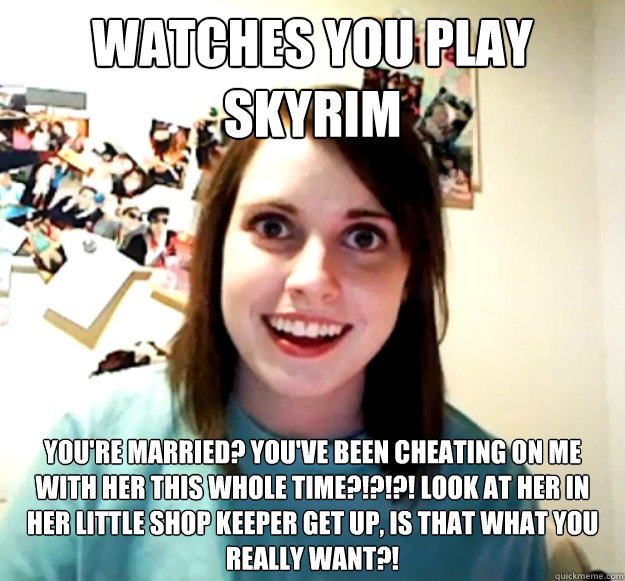watches you play Skyrim You're married? You've been cheating on me with her this whole time?!?!?! look at her in her little shop keeper get up, is that what you really want?!  Overly Attached Girlfriend