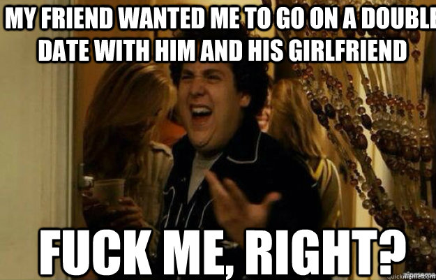 my friend wanted me to go on a double date with him and his girlfriend FUCK ME, RIGHT?  