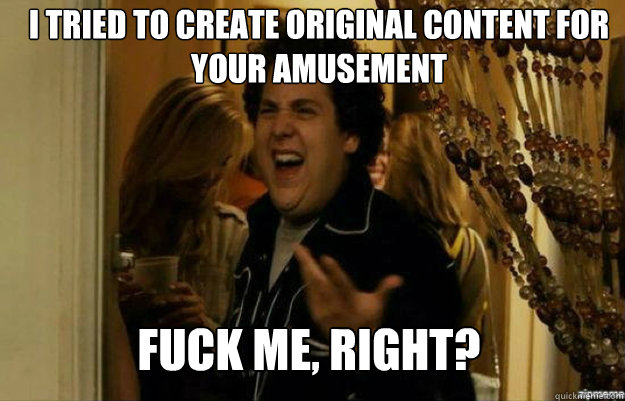 I tried to create original content for your amusement FUCK ME, RIGHT?  fuck me right