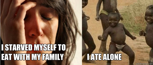 I starved myself to 
eat with my family                 I ate alone   First world problem third world success