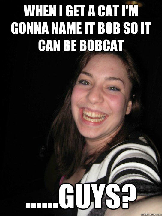 When I get a cat I'm gonna name it bob so it can be bobcat ......guys?  cool story caroline