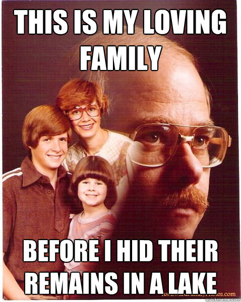 This is my loving family before i hid their remains in a lake  Vengeance Dad