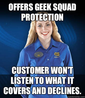 Offers Geek Squad Protection Customer won't listen to what it covers and declines. - Offers Geek Squad Protection Customer won't listen to what it covers and declines.  Best Buy Employee