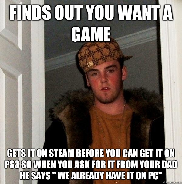 Finds out you want a game Gets it on steam before you can get it on ps3 so when you ask for it from your dad he says 
