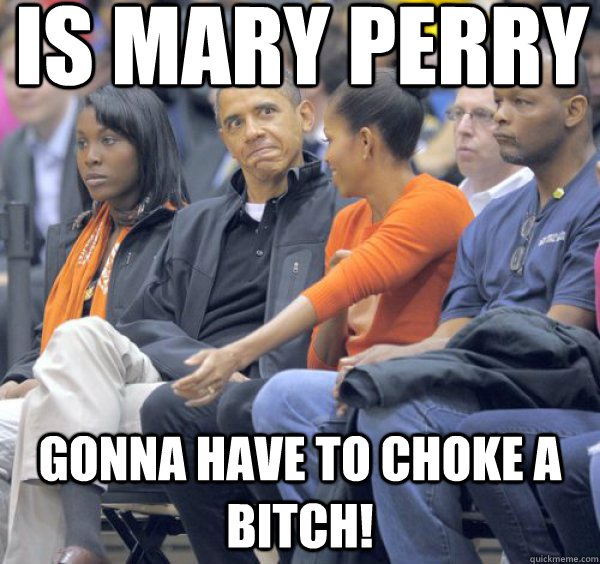 Is mary perry gonna have to choke a bitch!  