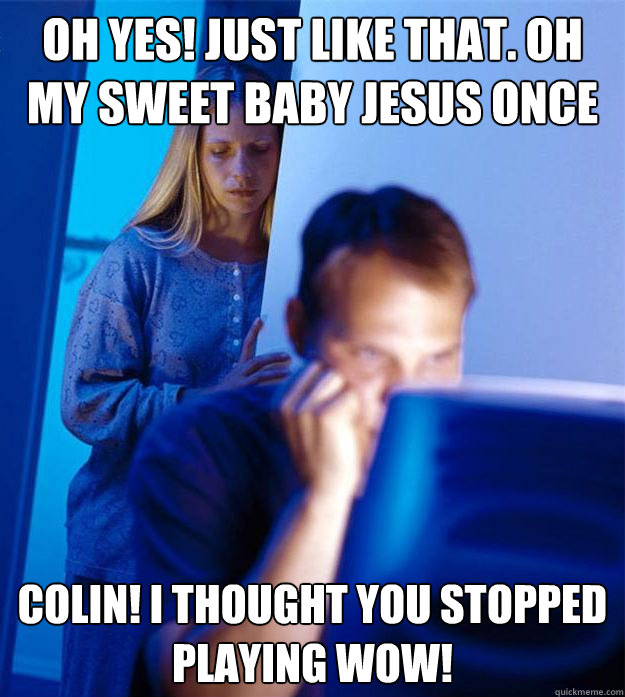 Oh yes! Just Like That. Oh my sweet baby jesus once more? i cant wait to hit that. Colin! I thought you stopped playing WOW!  Redditors Wife