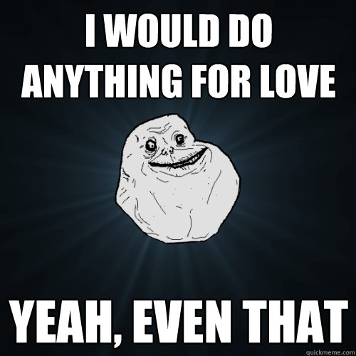 i would do anything for love yeah, even that  Forever Alone