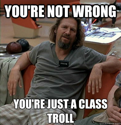 you're not wrong you're just a class troll  The Dude