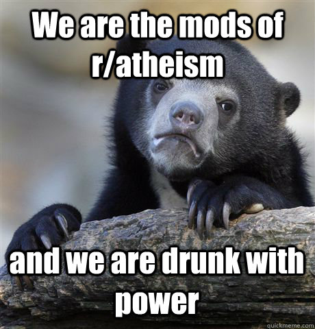 We are the mods of r/atheism and we are drunk with power  Confession Bear